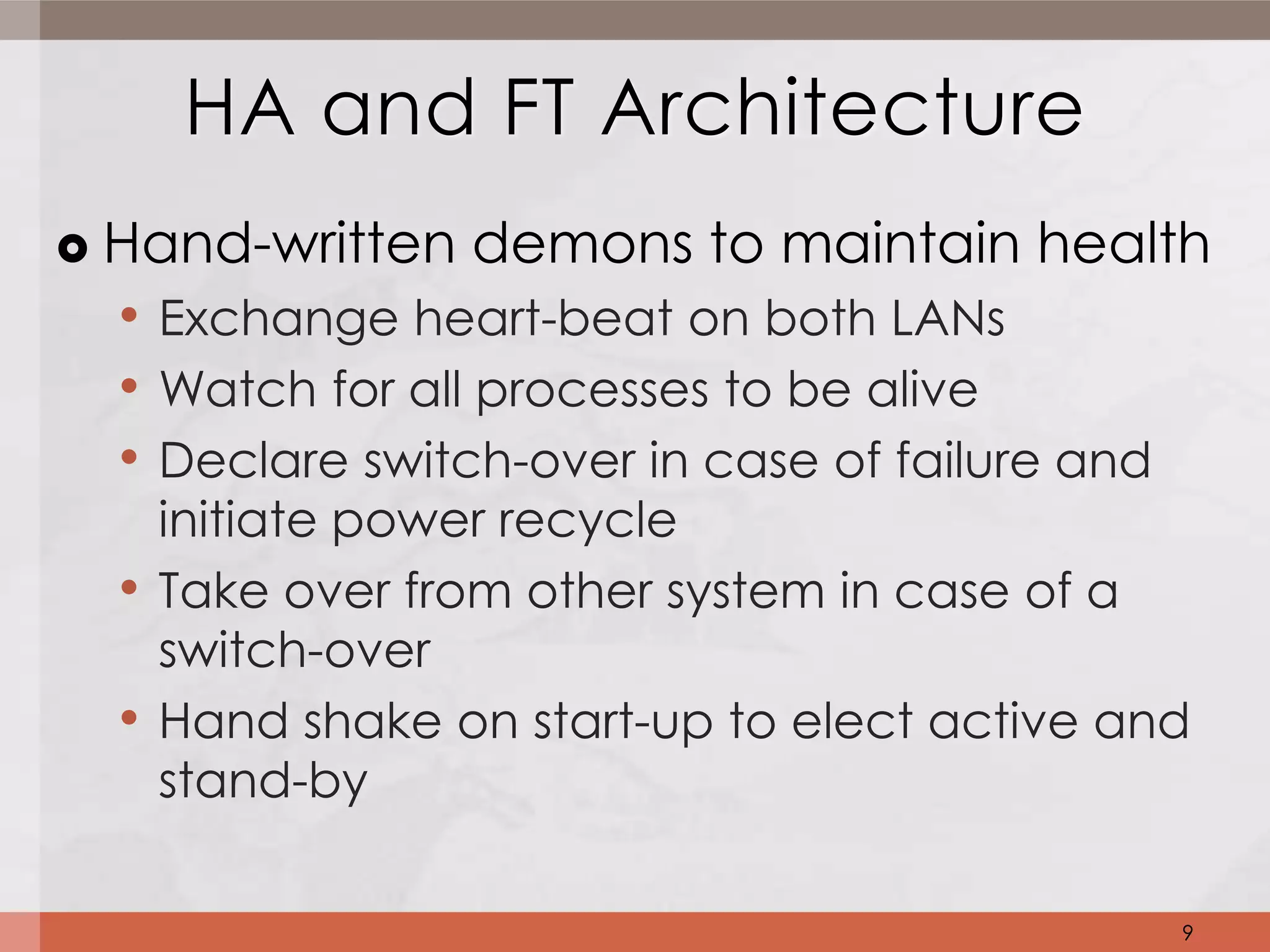 HA and FT Architecture
   Hand-written demons to maintain health
    • Exchange heart-beat on both LANs
    • Watch for all processes to be alive
    • Declare switch-over in case of failure and
        initiate power recycle
    •   Take over from other system in case of a
        switch-over
    •   Hand shake on start-up to elect active and
        stand-by

                                                 9
 