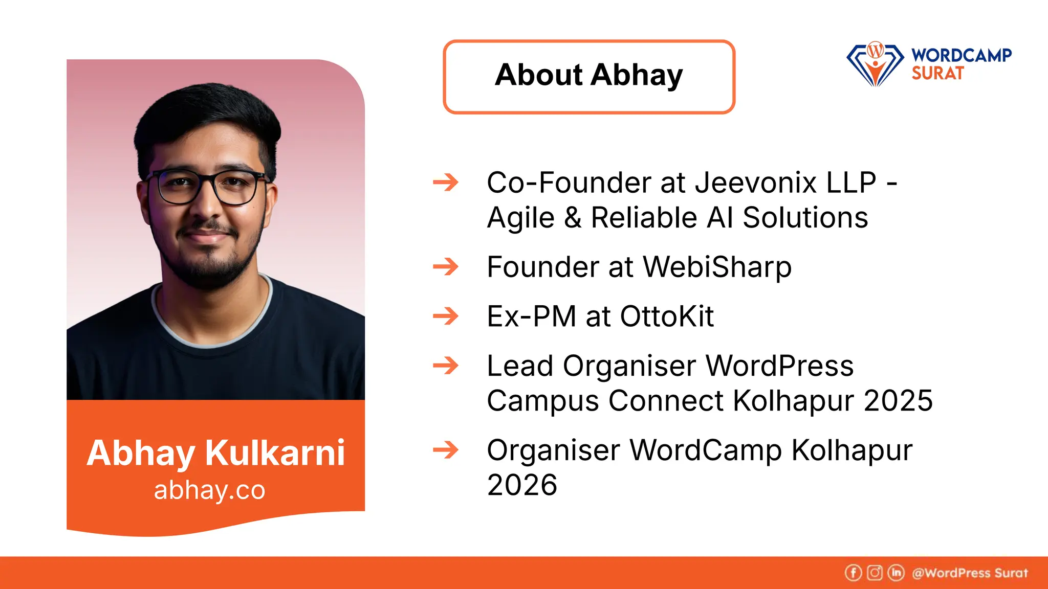 Abhay Kulkarni
➔ Co-Founder at Jeevonix LLP -
Agile & Reliable AI Solutions
➔ Founder at WebiSharp
➔ Ex-PM at OttoKit
➔ Lead Organiser WordPress
Campus Connect Kolhapur 2025
➔ Organiser WordCamp Kolhapur
2026
About Abhay
abhay.co
 