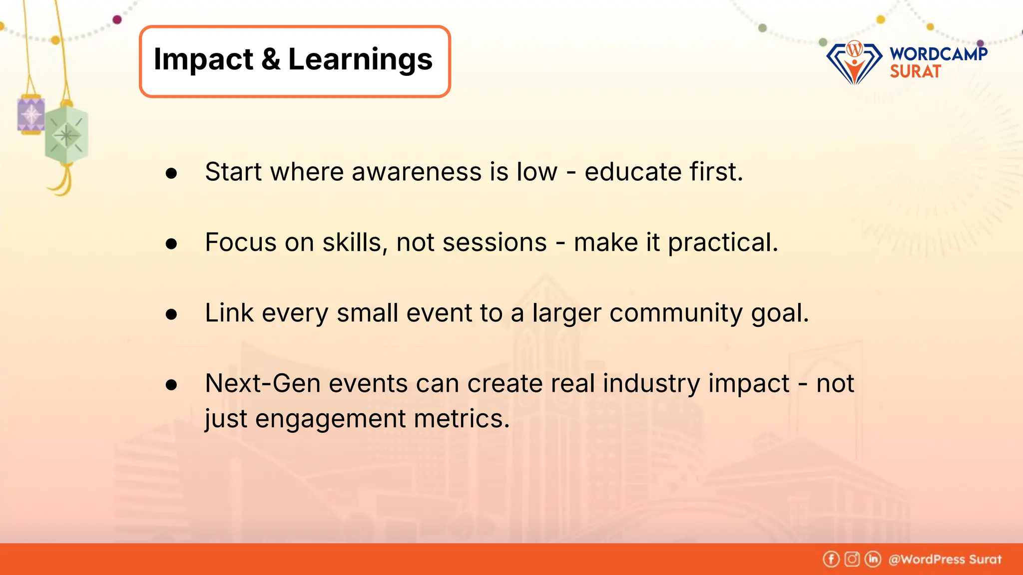 Foram Kansagra
➔ Having 15+ years of experience in
the IT industry.
➔ From a software developer to the
founder of Zluck Solutions
➔ Co-Organiser at WordPress Surat
Community
About Me
Impact & Learnings
● Start where awareness is low - educate first.
● Focus on skills, not sessions - make it practical.
● Link every small event to a larger community goal.
● Next-Gen events can create real industry impact - not
just engagement metrics.
 