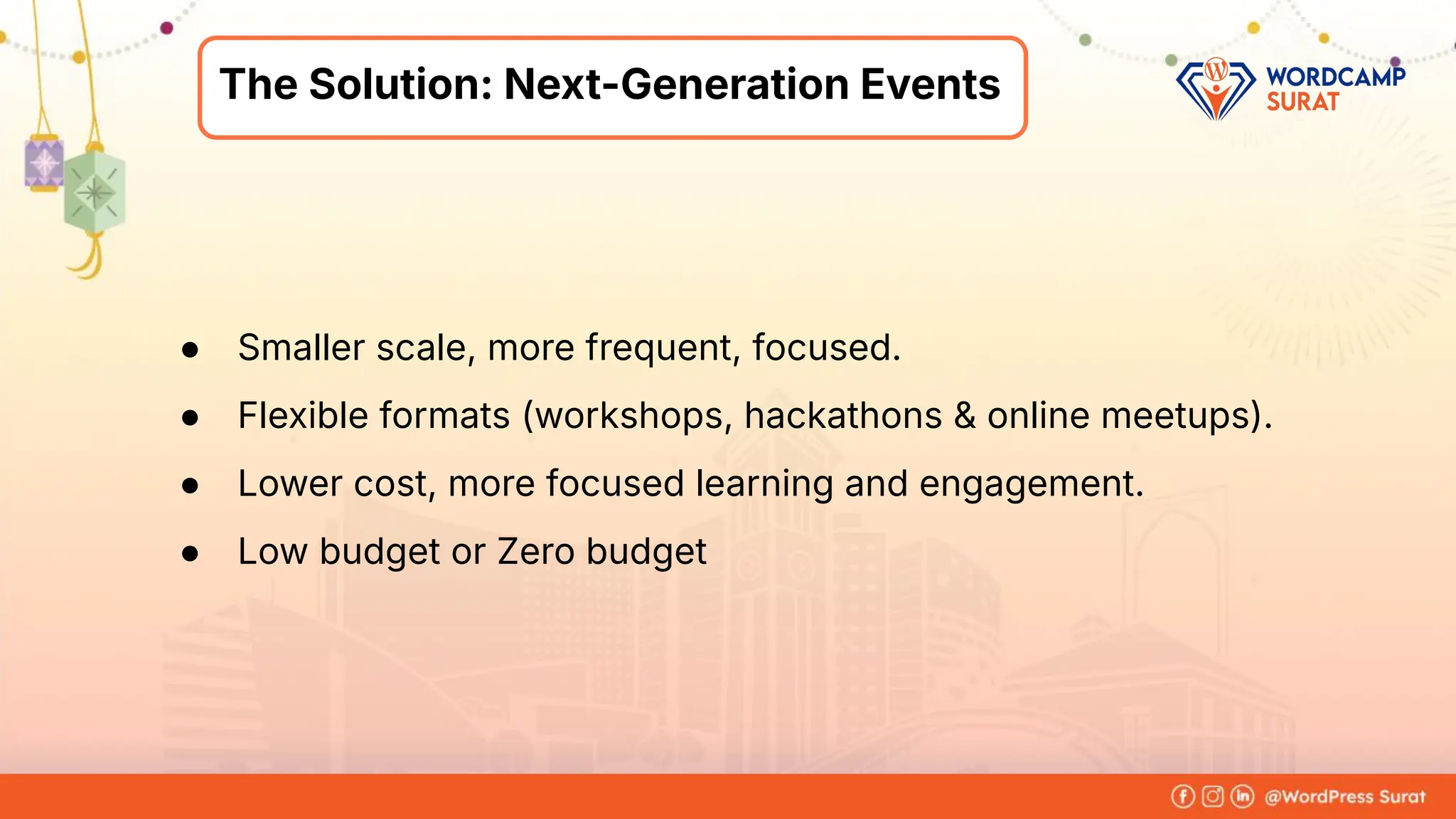 Foram Kansagra
➔ Having 15+ years of experience in
the IT industry.
➔ From a software developer to the
founder of Zluck Solutions
➔ Co-Organiser at WordPress Surat
Community
About Me
The Solution: Next-Generation Events
● Smaller scale, more frequent, focused.
● Flexible formats (workshops, hackathons & online meetups).
● Lower cost, more focused learning and engagement.
● Low budget or Zero budget
 