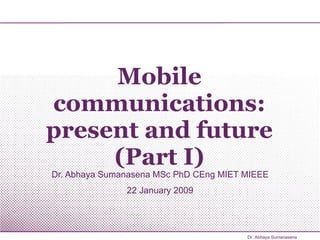 Mobile communications: present and future (Part I) Dr. Abhaya Sumanasena MSc PhD CEng MIET MIEEE 22 January 2009 Dr. Abhaya Sumanasena 