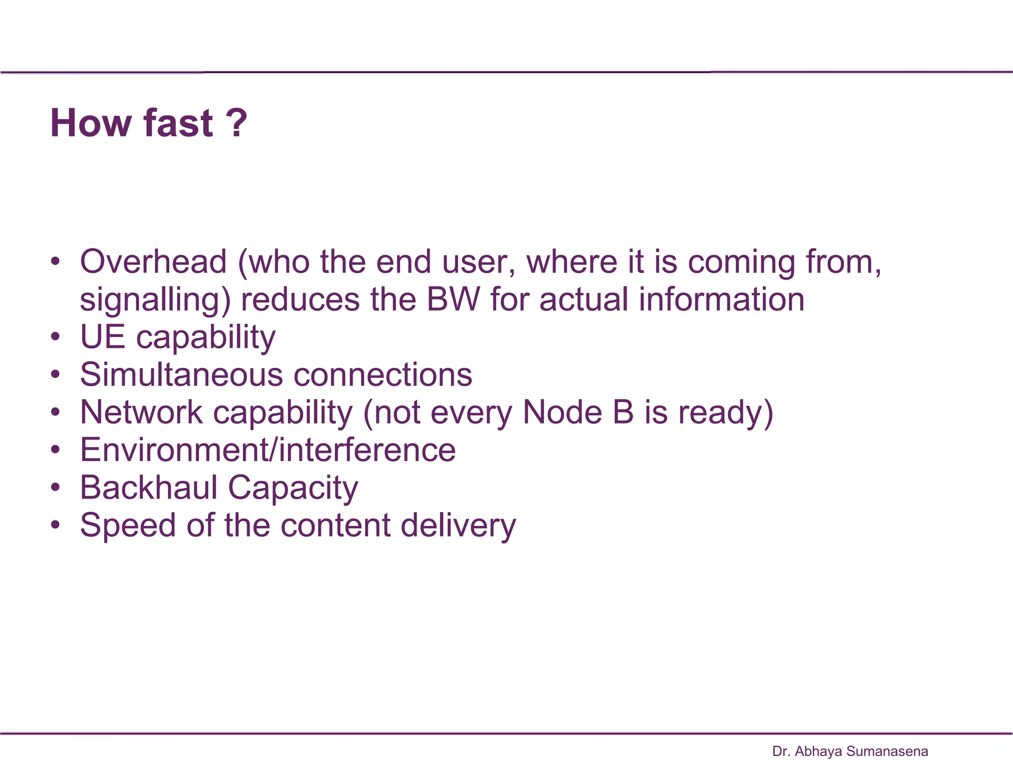 How fast ? Overhead (who the end user, where it is coming from, signalling) reduces the BW for actual information UE capability Simultaneous connections Network capability (not every Node B is ready) Environment/interference Backhaul Capacity  Speed of the content delivery Dr. Abhaya Sumanasena 