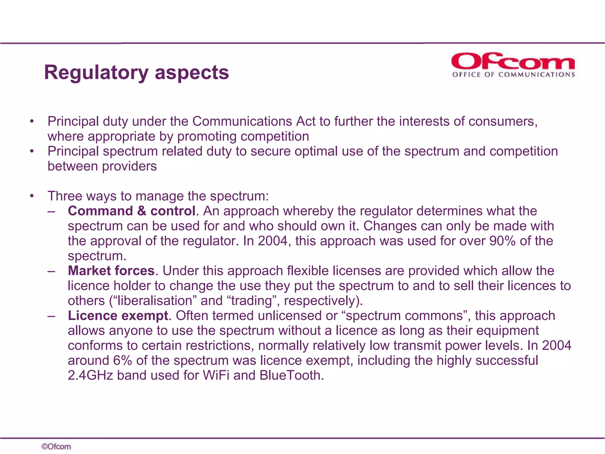 Principal duty under the Communications Act to further the interests of consumers, where appropriate by promoting competition Principal spectrum related duty to secure optimal use of the spectrum and competition between providers Three ways to manage the spectrum: Command & control . An approach whereby the regulator determines what the spectrum can be used for and who should own it. Changes can only be made with the approval of the regulator. In 2004, this approach was used for over 90% of the spectrum. Market forces . Under this approach flexible licenses are provided which allow the licence holder to change the use they put the spectrum to and to sell their licences to others (“liberalisation” and “trading”, respectively). Licence exempt . Often termed unlicensed or “spectrum commons”, this approach allows anyone to use the spectrum without a licence as long as their equipment conforms to certain restrictions, normally relatively low transmit power levels. In 2004 around 6% of the spectrum was licence exempt, including the highly successful 2.4GHz band used for WiFi and BlueTooth. Regulatory aspects  