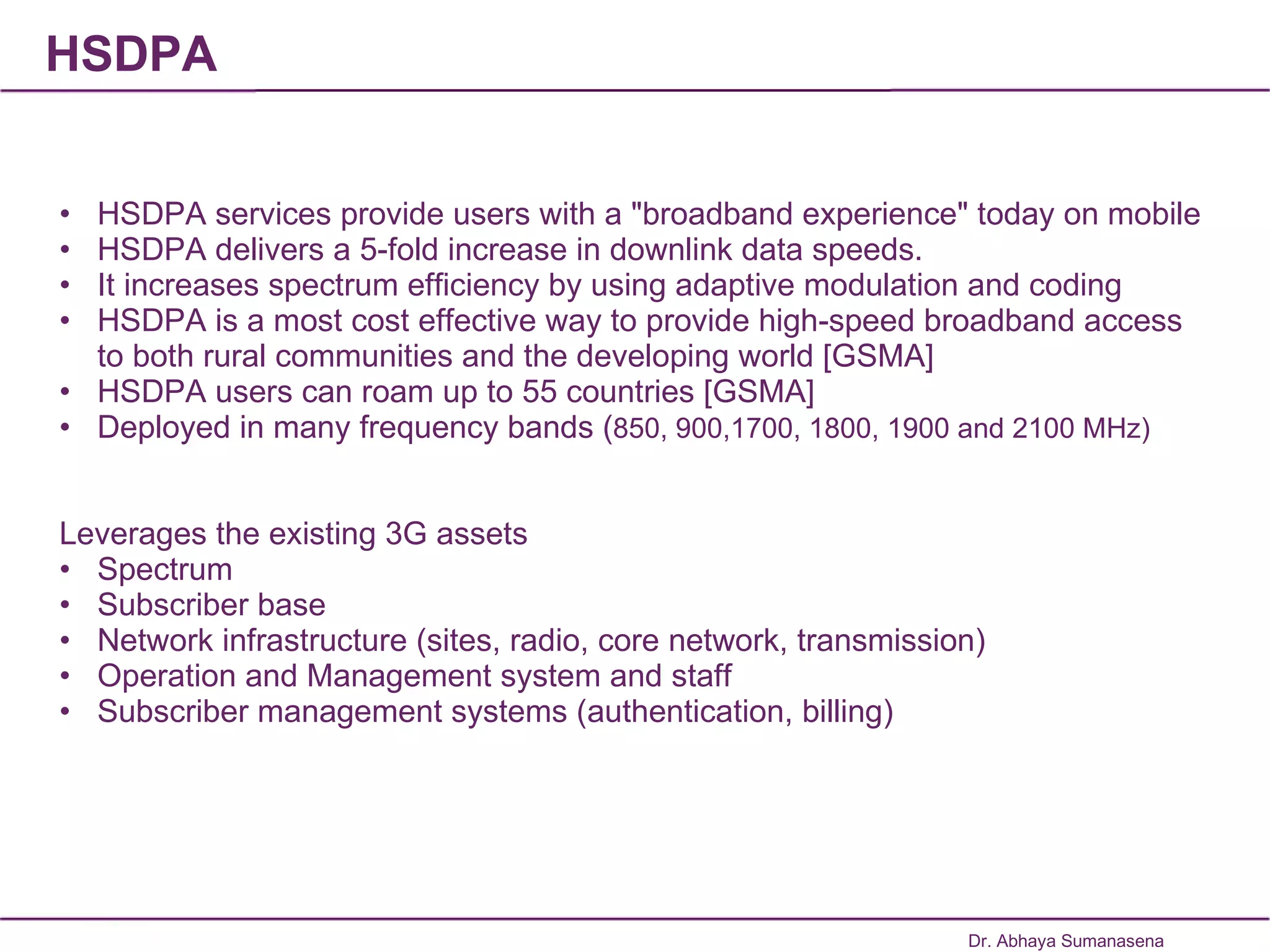 HSDPA HSDPA services provide users with a "broadband experience" today on mobile HSDPA delivers a 5-fold increase in downlink data speeds. It increases spectrum efficiency by using adaptive modulation and coding HSDPA is a most cost effective way to provide high-speed broadband access to both rural communities and the developing world [GSMA] HSDPA users can roam up to 55 countries [GSMA] Deployed in many frequency bands ( 850, 900,1700, 1800, 1900 and 2100 MHz)  Leverages the existing 3G assets Spectrum Subscriber base Network infrastructure (sites, radio, core network, transmission) Operation and Management system and staff Subscriber management systems (authentication, billing) Dr. Abhaya Sumanasena 