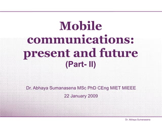 Mobile communications: present and future (Part- II) Dr. Abhaya Sumanasena MSc PhD CEng MIET MIEEE 22 January 2009 Dr. Abhaya Sumanasena 