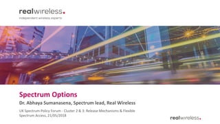 Spectrum Options
Dr. Abhaya Sumanasena, Spectrum lead, Real Wireless
UK Spectrum Policy Forum - Cluster 2 & 3: Release Mechanisms & Flexible
Spectrum Access, 21/05/2018
 