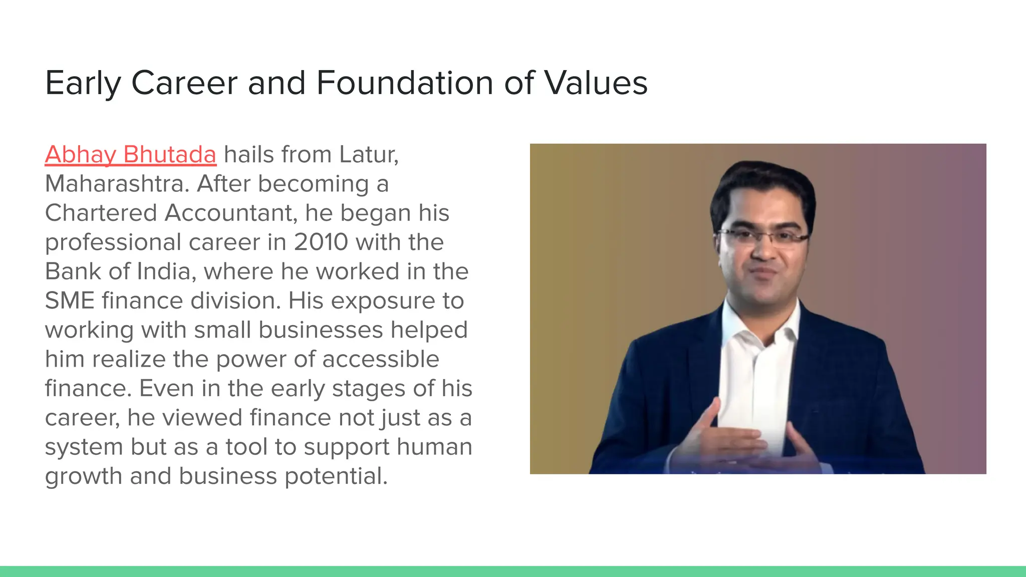 Early Career and Foundation of Values
Abhay Bhutada hails from Latur,
Maharashtra. After becoming a
Chartered Accountant, he began his
professional career in 2010 with the
Bank of India, where he worked in the
SME ﬁnance division. His exposure to
working with small businesses helped
him realize the power of accessible
ﬁnance. Even in the early stages of his
career, he viewed ﬁnance not just as a
system but as a tool to support human
growth and business potential.
 