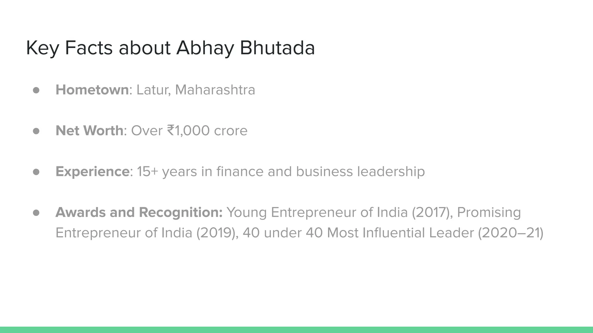 ● Hometown: Latur, Maharashtra
● Net Worth: Over ₹1,000 crore
● Experience: 15+ years in ﬁnance and business leadership
● Awards and Recognition: Young Entrepreneur of India (2017), Promising
Entrepreneur of India (2019), 40 under 40 Most Inﬂuential Leader (2020–21)
Key Facts about Abhay Bhutada
 