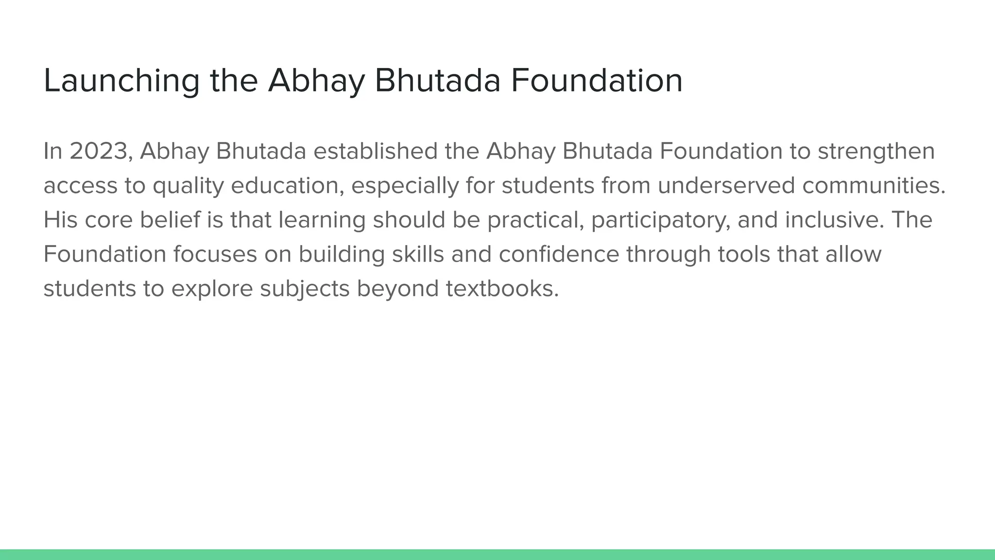 Launching the Abhay Bhutada Foundation
In 2023, Abhay Bhutada established the Abhay Bhutada Foundation to strengthen
access to quality education, especially for students from underserved communities.
His core belief is that learning should be practical, participatory, and inclusive. The
Foundation focuses on building skills and conﬁdence through tools that allow
students to explore subjects beyond textbooks.
 