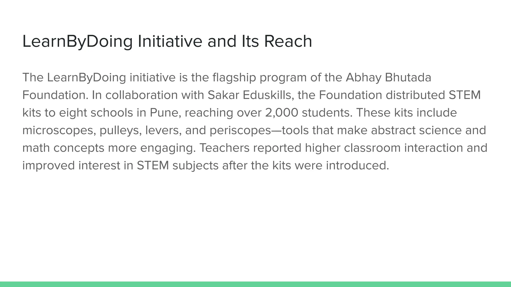 LearnByDoing Initiative and Its Reach
The LearnByDoing initiative is the ﬂagship program of the Abhay Bhutada
Foundation. In collaboration with Sakar Eduskills, the Foundation distributed STEM
kits to eight schools in Pune, reaching over 2,000 students. These kits include
microscopes, pulleys, levers, and periscopes—tools that make abstract science and
math concepts more engaging. Teachers reported higher classroom interaction and
improved interest in STEM subjects after the kits were introduced.
 