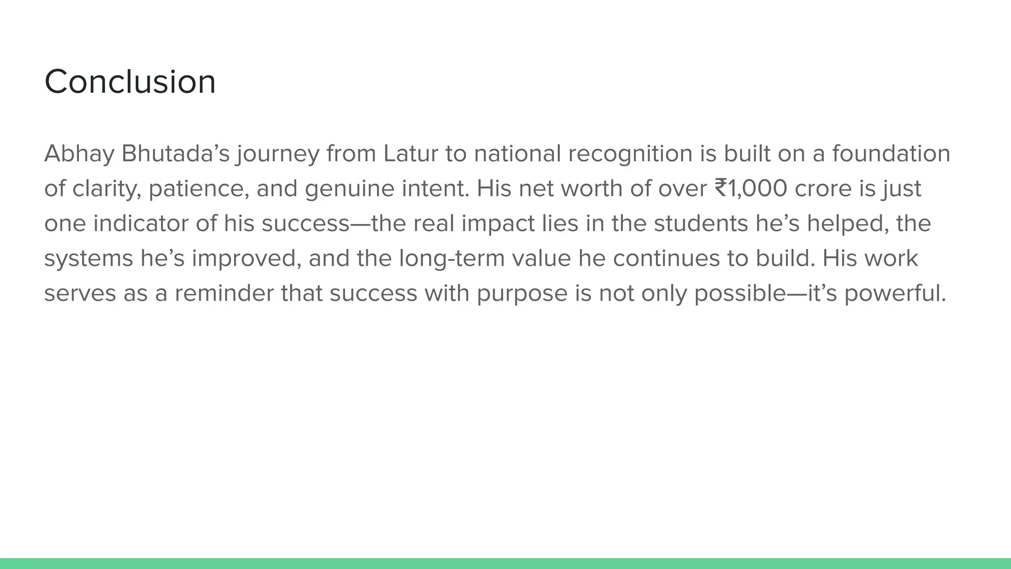 Conclusion
Abhay Bhutada’s journey from Latur to national recognition is built on a foundation
of clarity, patience, and genuine intent. His net worth of over ₹1,000 crore is just
one indicator of his success—the real impact lies in the students he’s helped, the
systems he’s improved, and the long-term value he continues to build. His work
serves as a reminder that success with purpose is not only possible—it’s powerful.
 