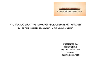 “TO EVALUATE POSITIVE IMPACT OF PROMOTIONAL ACTIVITIES ON
      SALES OF BUSINESS STANDARD IN DELHI- NCR AREA”




                                          PRESENTED BY:
                                           ABHAY SINGH
                                        ROLL NO.:PGD11001
                                              PGDM
                                         BATCH: 2011-2013
 