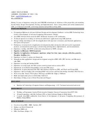 ABHAY PRATAP SINGH
ADDRESS: COLUMBIA SC 29223. USA
Email: singh071986@gmail.com
M: +1 8035282714
Having 5+ years of experience using Java and J2EE/JEE technologies in all phases of the project life cycle including
System Study, Design, Development, Testing, and Implementation. I have strong written and verbal communication
skills, good interpersonal skills, and strong analytical and problem solving skills.
Professional Highlights
 Postgraduate Diploma in Advance Software Design and development Certificate in Java/J2EE Technology from
Center of Development of Advance Computing (Government of India).
 Java/J2EE Software Professional & AINS 24-General Insurance of IT certification.
 Technical expertise in working on web-based,multi-tiered applications using J2EE platform.
 Strong working knowledge in web based applications with exposure to insurance,and financial applications,
and open source projects.
 Proficiency at various levels of application development includes interaction with end userfor requirement
analysis, systemanalysis and design,systemtesting and integration, implementation, and documentation.
 Experience working with MVC architecture and proficient in OOPS concepts.
 Expertise in Hibernate ORM framework.
 Expertise in Application development experience using Core Java (oops concepts, collection, generics,
Exception handling etc.).
 Experience in Struts 2, spring core framework.
 Strengths include application design and development using Java/J2EE APIs (JSP, Servlets, and Hibernate)
with XML.
 Experience in using xml binding JAXB.
 Experience in using Log4j and with version control systems such as tortoise SVN.
 Experienced in troubleshooting multiple server and JVM issues.
 Experienced in query languages like SQL with databases Sql Server, DB2, and Oracle and PostgreSQL.
 Experience with developing and consuming SOAP web services and basic knowledge about Rest Web Services.
 Web servers like Tomcat, Web sphere,Web logic and IDEs like Eclipse, NetBeans.
 Build and deployment process with Jenkins build tool.
 Knowledge of fixing issues of Store Procedure and Trigger.
EDUCATION
 Bachelor In Technology.(Computer Science and Engineering) (U.P. Technical university Luck now)
EMPLOYMENT
 Working as Programmer Analyst Professional in Computer Sciences Corporation from OCT 2011.
 10 month experience with Sify Software LTD as Junior Software Engineer (Delhi India).
 6 month Java/J2EE certification from Center of development of advances Computing (Government of
INDIA) Noida INDIA.
SKILL SUMMARY
 Core Java/ Java/J2EE , JDBC, Servlets, JSP.
 Spring core,Struts2 Framework
 Hibernate ORM tool.
 IDEs :Net Beans, Eclipse 3.6
 