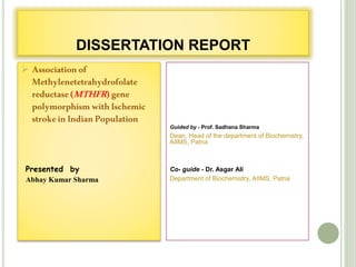 DISSERTATION REPORT
 Associationof
Methylenetetrahydrofolate
reductase(MTHFR)gene
polymorphismwithIschemic
strokeinIndianPopulation
Presented by
Abhay Kumar Sharma
Guided by - Prof. Sadhana Sharma
Dean, Head of the department of Biochemistry,
AIIMS, Patna
Co- guide - Dr. Asgar Ali
Department of Biochemistry, AIIMS, Patna
 