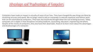 Computers have made an impact in virtually all areas of our lives. They have changed the way things are done by
increasing accuracy and speed. We no longer need to rely on manpower to execute repetitive and tedious work
that can be automated by computers. They have also drastically brought down the cost of doing business. Today,
computers are a staple in most disciplines including medicine, accounting, education, engineering and others.
Despite all the merits of computers, they also have their downsides. Read on to learn more about the advantages
and disadvantages of a computer.
Advantages and Disadvantages of Computers
 