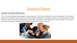 Advantages of Computer
Speed Up Work Efficiency
This is by far the biggest advantage of using computers. They have replaced the use of manpower in carrying out
tedious and repetitive work. Work that can take days to complete manually can be done in a few minutes using a
computer. This is made possible by the fact that data, instructions and information move very fast in the electric
circuits of computers. They process trillions of instructions within a second.
 