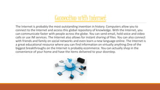Connection with internet
The Internet is probably the most outstanding invention in history. Computers allow you to
connect to the Internet and access this global repository of knowledge. With the Internet, you
can communicate faster with people across the globe. You can send email, hold voice and video
calls or use IM services. The Internet also allows for instant sharing of files. You can also connect
with friends and family on social networks and even learn a new language online. The Internet is
a great educational resource where you can find information on virtually anything.One of the
biggest breakthroughs on the Internet is probably ecommerce. You can actually shop in the
convenience of your home and have the items delivered to your doorstep.
 