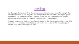 consistency
You always get the same result for the same process when using a computer. For example if you
created a document on one computer, you can open it on another without making any special
adjustments. This consistency makes it possible to save and edit a document from different
computers in different parts of the world. Collaboration is therefore easier.
Whatever job you need done, you can always rest assured that the computer will get it just right.
There will be no variations in results achieved from the same process. This makes computers
ideal for doing tedious and repetitive work.
 
