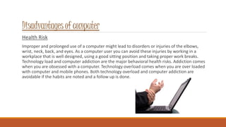 Disadvantages of computer
Health Risk
Improper and prolonged use of a computer might lead to disorders or injuries of the elbows,
wrist, neck, back, and eyes. As a computer user you can avoid these injuries by working in a
workplace that is well designed, using a good sitting position and taking proper work breaks.
Technology load and computer addiction are the major behavioral health risks. Addiction comes
when you are obsessed with a computer. Technology overload comes when you are over loaded
with computer and mobile phones. Both technology overload and computer addiction are
avoidable if the habits are noted and a follow up is done.
 