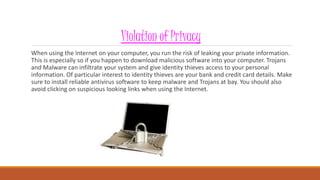 Violation of Privacy
When using the Internet on your computer, you run the risk of leaking your private information.
This is especially so if you happen to download malicious software into your computer. Trojans
and Malware can infiltrate your system and give identity thieves access to your personal
information. Of particular interest to identity thieves are your bank and credit card details. Make
sure to install reliable antivirus software to keep malware and Trojans at bay. You should also
avoid clicking on suspicious looking links when using the Internet.
 