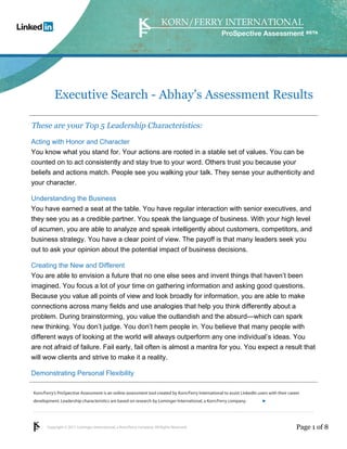 ProSpective Assessment




           Executive Search - Abhay's Assessment Results

These are your Top 5 Leadership Characteristics:
Acting with Honor and Character
You know what you stand for. Your actions are rooted in a stable set of values. You can be
counted on to act consistently and stay true to your word. Others trust you because your
beliefs and actions match. People see you walking your talk. They sense your authenticity and
your character.

Understanding the Business
You have earned a seat at the table. You have regular interaction with senior executives, and
they see you as a credible partner. You speak the language of business. With your high level
of acumen, you are able to analyze and speak intelligently about customers, competitors, and
business strategy. You have a clear point of view. The payoff is that many leaders seek you
out to ask your opinion about the potential impact of business decisions.

Creating the New and Different
You are able to envision a future that no one else sees and invent things that haven’t been
imagined. You focus a lot of your time on gathering information and asking good questions.
Because you value all points of view and look broadly for information, you are able to make
connections across many fields and use analogies that help you think differently about a
problem. During brainstorming, you value the outlandish and the absurd—which can spark
new thinking. You don’t judge. You don’t hem people in. You believe that many people with
different ways of looking at the world will always outperform any one individual’s ideas. You
are not afraid of failure. Fail early, fail often is almost a mantra for you. You expect a result that
will wow clients and strive to make it a reality.

Demonstrating Personal Flexibility

Korn/Ferry’s ProSpective Assessment is an online assessment tool created by Korn/Ferry International to assist LinkedIn users with their career
development. Leadership characteristics are based on research by Lominger International, a Korn/Ferry company.               linkedin.kornferry.com




       Copyright © 2011 Lominger International, a Korn/Ferry company. All Rights Reserved.                                                   Page 1 of 8
 