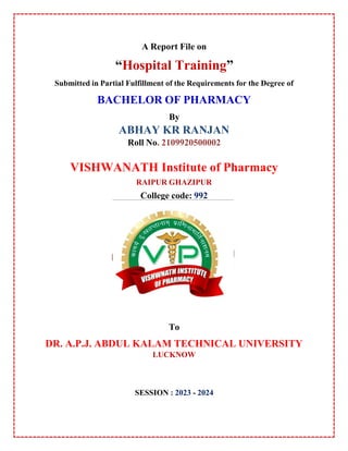 A Report File on
“Hospital Training”
Submitted in Partial Fulfillment of the Requirements for the Degree of
BACHELOR OF PHARMACY
By
ABHAY KR RANJAN
Roll No. 2109920500002
VISHWANATH Institute of Pharmacy
RAIPUR GHAZIPUR
College code: 992
To
DR. A.P.J. ABDUL KALAM TECHNICAL UNIVERSITY
LUCKNOW
SESSION : 2023 - 2024
0
 