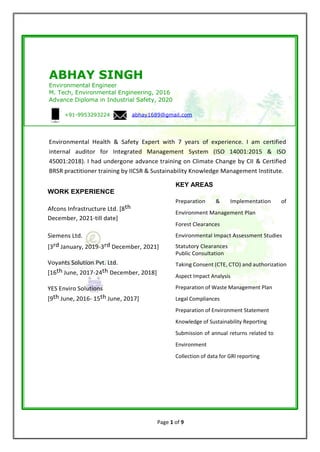 Page 1 of 9
ABHAY SINGH
Environmental Engineer
M. Tech, Environmental Engineering, 2016
Advance Diploma in Industrial Safety, 2020
+91-9953293224 abhay1689@gmail.com
Environmental Health & Safety Expert with 7 years of experience. I am certified
internal auditor for Integrated Management System (ISO 14001:2015 & ISO
45001:2018). I had undergone advance training on Climate Change by CII & Certified
BRSR practitioner training by IICSR & Sustainability Knowledge Management Institute.
KEY AREAS
WORK EXPERIENCE
Afcons Infrastructure Ltd. [8th
December, 2021-till date]
Siemens Ltd.
[3rd January, 2019-3rd December, 2021]
Voyants Solution Pvt. Ltd.
[16th June, 2017-24th December, 2018]
YES Enviro Solutions
[9th June, 2016- 15th June, 2017]
Preparation & Implementation of
Environment Management Plan
Forest Clearances
Environmental Impact Assessment Studies
Statutory Clearances
Public Consultation
Taking Consent (CTE, CTO) and authorization
Aspect Impact Analysis
Preparation of Waste Management Plan
Legal Compliances
Preparation of Environment Statement
Knowledge of Sustainability Reporting
Submission of annual returns related to
Environment
Collection of data for GRI reporting
 