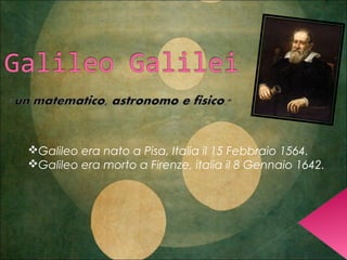 Galileo era nato a Pisa, Italia il 15 Febbraio 1564.
Galileo era morto a Firenze, italia il 8 Gennaio 1642.
 