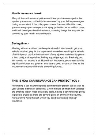 10
Health insurance boost:
Many of the car insurance policies out there provide coverage for the
injuries you sustain, or the injuries sustained by your fellow passengers
during an accident. If the policy you choose does not offer this cover,
you can always purchase personal injury protection as an add-on cover,
and it will boost your health insurance, covering things that may not be
covered by your health insurance plan.
Saving time :-
Meeting with an accident can be quite stressful. You have to get your
vehicle repaired, pay for the expenses incurred on repairing the vehicle
of a third party, pay for the treatment of any injuries sustained by you or
a third party, making claims, finding a good garage, etc. Basically, you
will have to run around a lot. But with car insurance, your stress can be
significantly lower and you can also save a good amount of time as the
insurance company will handle everything for you.
THIS IS HOW CAR INSURANCE CAN PROTECT YOU :-
Purchasing a car insurance policy can financially protect you as well as
your vehicle in times of accidents. Given the rate at which new vehicles
are entering Indian roads on a daily basis, having a car insurance policy
in place is crucial as there are several perils of driving in the country.
Here are five ways through which you can be protected with car
insurance.
 