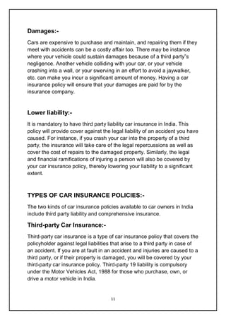 11
Damages:-
Cars are expensive to purchase and maintain, and repairing them if they
meet with accidents can be a costly affair too. There may be instance
where your vehicle could sustain damages because of a third party‟s
negligence. Another vehicle colliding with your car, or your vehicle
crashing into a wall, or your swerving in an effort to avoid a jaywalker,
etc. can make you incur a significant amount of money. Having a car
insurance policy will ensure that your damages are paid for by the
insurance company.
Lower liability:-
It is mandatory to have third party liability car insurance in India. This
policy will provide cover against the legal liability of an accident you have
caused. For instance, if you crash your car into the property of a third
party, the insurance will take care of the legal repercussions as well as
cover the cost of repairs to the damaged property. Similarly, the legal
and financial ramifications of injuring a person will also be covered by
your car insurance policy, thereby lowering your liability to a significant
extent.
TYPES OF CAR INSURANCE POLICIES:-
The two kinds of car insurance policies available to car owners in India
include third party liability and comprehensive insurance.
Third-party Car Insurance:-
Third-party car insurance is a type of car insurance policy that covers the
policyholder against legal liabilities that arise to a third party in case of
an accident. If you are at fault in an accident and injuries are caused to a
third party, or if their property is damaged, you will be covered by your
third-party car insurance policy. Third-party 19 liability is compulsory
under the Motor Vehicles Act, 1988 for those who purchase, own, or
drive a motor vehicle in India.
 