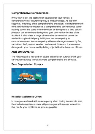 12
Comprehensive Car Insurance:-
If you wish to get the best kind of coverage for your vehicle, a
comprehensive car insurance policy is what you need. As the term
suggests, the policy offers comprehensive protection. In comparison with
third-party liability car insurance, a comprehensive car insurance policy
not only covers the costs incurred on loss or damages to a third party‟s
property, but also covers damages to your own vehicle in case of an
accident. It also offers a range of extensive services that cannot be
availed through a third-party liability car insurance policy. A
comprehensive car insurance policy will cover damages caused by fire,
vandalism, theft, severe weather, and natural disasters. It also covers
damages to your car caused by falling objects like the branches of trees.
ADD-ON COVERS:-
The following are a few add-on covers that you can purchase with your
car insurance policy to make it more comprehensive and effective.
Zero Depreciation Cover:-
Roadside Assistance Cover:
In case you are faced with an emergency when driving in a remote area,
the roadside assistance cover will provide you with access to services
that can fix your problems as soon as possible.
 