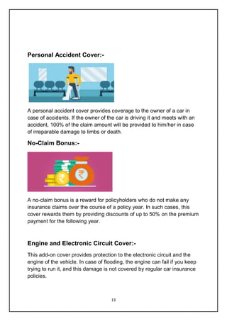 13
Personal Accident Cover:-
A personal accident cover provides coverage to the owner of a car in
case of accidents. If the owner of the car is driving it and meets with an
accident, 100% of the claim amount will be provided to him/her in case
of irreparable damage to limbs or death.
No-Claim Bonus:-
A no-claim bonus is a reward for policyholders who do not make any
insurance claims over the course of a policy year. In such cases, this
cover rewards them by providing discounts of up to 50% on the premium
payment for the following year.
Engine and Electronic Circuit Cover:-
This add-on cover provides protection to the electronic circuit and the
engine of the vehicle. In case of flooding, the engine can fail if you keep
trying to run it, and this damage is not covered by regular car insurance
policies.
 