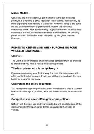 15
Make / Model: -
Generally, the more expensive car the higher is the car insurance
premium. So insuring a BMW (Bavarian Motor Works) will definitely be
more expensive than insuring a Maruti car. However, value of the car is
not the only determinant of premium but most of the insurance
companies follow "Risk Based Pricing" approach wherein historical loss
experience and risk assessment methods are considered for deciding
premium rates. Such rates when multiplied by IDV gives the final
Premium.
POINTS TO KEEP IN MIND WHEN PURCHASING FOUR
WHEELER INSURANCE: -
Claims: -
The Claim Settlement Ratio of an insurance company must be checked
to ensure that you have a hassle-free claims process.
Third-party insurance is compulsory: -
If you are purchasing a car for the very first time, the auto-dealer will
offer you thirdparty insurance. If not, you will have to purchase it from a
broker or insurance company.
Understand the policy document: -
You must go through the policy document to understand who is covered,
how much coverage is provided, what are the exclusions, inclusions and
etc.
Comprehensive cover offers greater protection: -
Not only will it protect you and your vehicle, but will also take care of the
claims made by third parties for damages caused to their body or
vehicle.
 