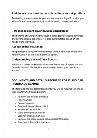 16
Additional cover must be considered for your risk profile: -
Purchasing add-on covers for your car insurance policy will provide you
with sufficient cover against various situations in case of accidents.
Personal accident cover must be considered: -
The benefits of purchasing this cover is that it provides global coverage
and covers all legal expenses. It is also customizable based on the
needs of the individual.
Assess dealer insurance: -
The package may not be the best suited to your insurance needs and
neither would it be the least expensive option.
Understanding the No-Claim Bonus: -
In case you do not make any claims over the course of a year, the No-
Claim Bonus will offer benefits such as reduction in your premium
amount.
DOCUMENTS AND DETAILS REQUIRED FOR FILING CAR
INSURANCE CLAIMS: -
The following are the details/documents you will be required to send to
your insurer when making a claim.
 Name of the insured individual
 Policy number
 Contact number
 Date and time of t he accident
 Number of the vehicle
 Make and model of the car
 Location and extent of loss
 Name of the garage along with contact information
 Brief description of the accident
 
