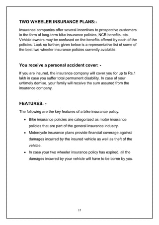17
TWO WHEELER INSURANCE PLANS:-
Insurance companies offer several incentives to prospective customers
in the form of long-term bike insurance policies, NCB benefits, etc.
Vehicle owners may be confused on the benefits offered by each of the
policies. Look no further; given below is a representative list of some of
the best two wheeler insurance policies currently available.
You receive a personal accident cover: -
If you are insured, the insurance company will cover you for up to Rs.1
lakh in case you suffer total permanent disability. In case of your
untimely demise, your family will receive the sum assured from the
insurance company.
FEATURES: -
The following are the key features of a bike insurance policy:
 Bike insurance policies are categorized as motor insurance
policies that are part of the general insurance industry.
 Motorcycle insurance plans provide financial coverage against
damages incurred by the insured vehicle as well as theft of the
vehicle.
 In case your two wheeler insurance policy has expired, all the
damages incurred by your vehicle will have to be borne by you.
 