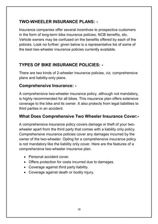 18
TWO-WHEELER INSURANCE PLANS: -
Insurance companies offer several incentives to prospective customers
in the form of long-term bike insurance policies, NCB benefits, etc.
Vehicle owners may be confused on the benefits offered by each of the
policies. Look no further; given below is a representative list of some of
the best two-wheeler insurance policies currently available.
TYPES OF BIKE INSURANCE POLICIES: -
There are two kinds of 2-wheeler insurance policies, viz. comprehensive
plans and liability-only plans.
Comprehensive Insurance: -
A comprehensive two-wheeler insurance policy, although not mandatory,
is highly recommended for all bikes. This insurance plan offers extensive
coverage to the bike and its owner. It also protects from legal liabilities to
third parties in an accident.
What Does Comprehensive Two Wheeler Insurance Cover:-
A comprehensive insurance policy covers damage or theft of your two-
wheeler apart from the third party that comes with a liability only policy.
Comprehensive insurance policies cover any damages incurred by the
owner of the two-wheeler. Opting for a comprehensive insurance policy
is not mandatory like the liability only cover. Here are the features of a
comprehensive two-wheeler insurance plan.
 Personal accident cover.
 Offers protection for costs incurred due to damages.
 Coverage against third party liability.
 Coverage against death or bodily injury.
 