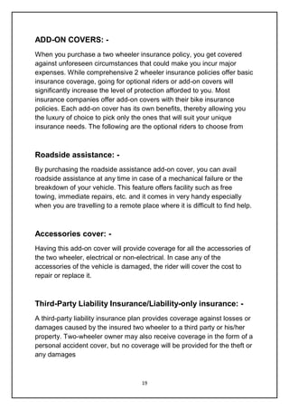 19
ADD-ON COVERS: -
When you purchase a two wheeler insurance policy, you get covered
against unforeseen circumstances that could make you incur major
expenses. While comprehensive 2 wheeler insurance policies offer basic
insurance coverage, going for optional riders or add-on covers will
significantly increase the level of protection afforded to you. Most
insurance companies offer add-on covers with their bike insurance
policies. Each add-on cover has its own benefits, thereby allowing you
the luxury of choice to pick only the ones that will suit your unique
insurance needs. The following are the optional riders to choose from
Roadside assistance: -
By purchasing the roadside assistance add-on cover, you can avail
roadside assistance at any time in case of a mechanical failure or the
breakdown of your vehicle. This feature offers facility such as free
towing, immediate repairs, etc. and it comes in very handy especially
when you are travelling to a remote place where it is difficult to find help.
Accessories cover: -
Having this add-on cover will provide coverage for all the accessories of
the two wheeler, electrical or non-electrical. In case any of the
accessories of the vehicle is damaged, the rider will cover the cost to
repair or replace it.
Third-Party Liability Insurance/Liability-only insurance: -
A third-party liability insurance plan provides coverage against losses or
damages caused by the insured two wheeler to a third party or his/her
property. Two-wheeler owner may also receive coverage in the form of a
personal accident cover, but no coverage will be provided for the theft or
any damages
 