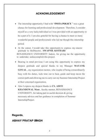2
ACKNOWLEDGEMENT
 The internship opportunity I had with “INSTA POLICY.” was a great
chance for learning and professional development. Therefore, I consider
myself as a very luckyindividual as I was provided with an opportunity to
be a part of it. I am also grateful for having a chance to meet so many
wonderful people and professionals who led me though this internship
period.
 At the outset, I would take this opportunity to express my sincere
gratitude to theDirector, SWAPNIL KOTHARI
RENAISSANCE UNIVERSITY Indore, for giving me the opportunity
to undertake andaccomplish this project.
 Bearing in mind previous I am using this opportunity to express my
deepest gratitude and special thanks to my Manager MAYANK
GOYAL , my organization mentor, who inspite of being extraordinarily
busy with his duties, took time out to hear, guide and keep meon the
correct path and allowing me to carry out my Summer Internship Project
at their esteemed organization.
 Also I express my deepest thanks to CS. ADITI
KHANDEWAL Mam , faculty mentor, RENAISSANCE
UNIVERSITY, for taking part in useful decision & giving
necessary advices and her guidance in completion of Summer
InternshipProject.
Regards,
A
ABHAY PRATAP SINGH
 