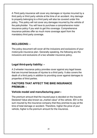 20
A Third party insurance will cover any damages or injuries incurred by a
third party or third party vehicle at the time of an accident. Any damage
to property belonging to a third party will also be covered under this
policy. This policy will not cover any damages incurred by the vehicle of
the policyholder. You will have to purchase a comprehensive motor
insurance policy if you wish to get this coverage. Comprehensive
insurance policies offer so much more coverage apart from the
mandatory third party coverage.
INCLUSIONS: -
The policy document will cover all the inclusions and exclusions of your
motorcycle insurance plan. Generally speaking, the following are the
inclusions and exclusions of a two wheeler insurance policy.
Legal third-party liability: -
A 2-wheeler insurance policy provides cover against any legal losses
that are incurred because of injuries to a third party. It also covers the
death of a third party in addition to providing cover against damages to
properties of third parties.
FACTORS THAT AFFECT THE BIKE INSURANCE
PREMIUM: -
Vehicle model and manufacturing year:-
The premium amount that the insured pays is decided on the Insured
Declared Value also known as „market value‟ of the vehicle. IDV is the
sum insured by the insurance company that they promise to pay at the
time of total damage or accident. Therefore, higher the price of your
vehicle, higher is the premium amount for the insurance.
 