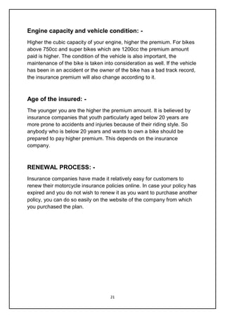 21
Engine capacity and vehicle condition: -
Higher the cubic capacity of your engine, higher the premium. For bikes
above 750cc and super bikes which are 1200cc the premium amount
paid is higher. The condition of the vehicle is also important, the
maintenance of the bike is taken into consideration as well. If the vehicle
has been in an accident or the owner of the bike has a bad track record,
the insurance premium will also change according to it.
Age of the insured: -
The younger you are the higher the premium amount. It is believed by
insurance companies that youth particularly aged below 20 years are
more prone to accidents and injuries because of their riding style. So
anybody who is below 20 years and wants to own a bike should be
prepared to pay higher premium. This depends on the insurance
company.
RENEWAL PROCESS: -
Insurance companies have made it relatively easy for customers to
renew their motorcycle insurance policies online. In case your policy has
expired and you do not wish to renew it as you want to purchase another
policy, you can do so easily on the website of the company from which
you purchased the plan.
 
