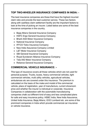 22
TOP TWO-WHEELER INSURANCE COMPANIES IN INDIA: -
The best insurance companies are those that have the highest incurred
claim ratio and provide the best customer service. These two factors
along with cashless claim settlement facility are the important factors to
look at the time of picking an insurer. Listed below are some of the best
insurance companies in the country.
 Bajaj Allianz General Insurance Company
 HDFC Ergo General Insurance Company
 Bharti AXA Motor Insurance Company
 National Insurance Company
 IFFCO Tokio Insurance Company
 New India Assurance Company Limited
 L&T Motor Insurance Company
 SBI General Insurance Company
 Royal Sundaram Alliance Insurance Company
 Tata AIG Motor Insurance Company
 Reliance General Insurance Company
COMMERCIAL VEHICLE INSURANCE: -
This type of insurance covers all those vehicles which are not used for
personal purpose. Trucks, buses, heavy commercial vehicles, light
commercial vehicles, multi utility vehicles, agricultural vehicles,
ambulances etc are covered under this insurance. The premium is
calculated on the basis of the make and model of the commercial
vehicle, place of registration, year of manufacture, current showroom
price and whether the insurer is individual or corporate. Insurance
Companies in collaboration with the automobile manufacturing
companies chalk out different kind of easy and less complicated plans
for safe and easy insurance policy. HSBC India, New India Assurance,
United India Insurance, Bajaj Allianz, ICICI Lombard etc. are some of the
prominent companies in India which provide commercial car insurance
or vehicle insurance.
 