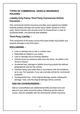 23
TYPES OF COMMERCIAL VEHICLE INSURANCE
POLICIES: -
Liability Only Policy/ Third Party Commercial Vehicle
Insurance: -
This commercial vehicle insurance provides cover against any liability
towards property damage and bodily injury/ death caused to a third
party. Some Insurers also provide cover for Owner/driver in case of
accidental death, and personal total disability.
Third Party Liability: -
This component of the policy covers third party bodily injury/death and
property damage to any third party.
EXCLUSIONS: -
 Loss or damage due to war or nuclear risks
 Deductible as stated in your policy
 Loss or damage due to ionizing radiation
 Vehicle driven by someone other than the driver, as stated in the
'Driver's Clause'.
 Accidental loss, damage or liability occurring outside the defined
geographical area for the vehicle.
 Vehicles being used other than in accordance with the limitations
as to use. For example, if you use a private vehicle for commercial
purposes.
 Consequential loss - if the original damage causes subsequent
damage / loss, only the original damage will be covered.
ADD-ON COVERS/RIDERS: -
Add-on covers/Riders are additional benefits provided over and
above to your base insurance policy. Following are the add-on
covers, that are available with the commercial vehicle insurance.
 