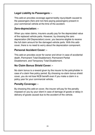 24
Legal Liability to Passengers: -
This add-on provides coverage against bodily injury/death caused to
the passengers (fare and non-fare paying passengers) present in
your commercial vehicle at the time of the accident.
Zero-depreciation: -
When you raise claims, insurers usually pay for the depreciated value
of the replaced vehicle parts. However, by choosing the zero
depreciation (Nil Depreciation) cover, you become eligible to receive
the full claim amount for the damaged vehicle parts. With this add-
cover, there is no need to worry about the depreciation component.
Personal Accident Cover: -
This add-on provides cover for owner and driver in case of accidental
death, Permanent Total Disablement, Permanent Partial
Disablement, and Temporary Total Disablement.
No Claim Bonus Shield Cover: -
No claim bonus is a reward given by the insurer to the policyholder in
case of a claim free policy period. By choosing no-claim bonus shield
cover, you do not lose NCB benefit even if you make a claim in a
policy year for your commercial vehicle.
Penalty Coverage: -
By choosing this add-on cover, the insurer will pay for the penalty
imposed on you by your client in case of damage of goods or delay in
delivery of goods caused due to the accident of the vehicle.
 
