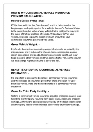 25
HOW IS MY COMMERCIAL VEHICLE INSURANCE
PREMIUM CALCULATED: -
Insured’s Declared Value (IDV): -
IDV is deemed to be the „Sum Insured‟ and it is determined at the
beginning of each policy period for a vehicle. Insured‟s Declared Value
is the current market value of your vehicle that is paid by the insurer in
the event of theft or total loss of vehicle. With a lower IDV of your
vehicle, you need to pay the lesser premium amount for your
commercial insurance policy and vice versa.
Gross Vehicle Weight: -
It refers to the maximum operating weight of a vehicle as stated by the
manufacturer and it includes the chassis, body, accessories, engine,
driver, passengers and goods. Higher gross vehicle weight, will incur
huge losses to other vehicles and thus carries higher risk, so the insurer
will also charge higher premiums to cover the risk.
BENEFITS OF BUYING A COMMERCIAL VEHICLE
INSURANCE: -
It‟s important to assess the benefits of commercial vehicle insurance
and then choose an insurance policy that offers protection for your
business vehicle. Here are the key benefits of a commercial vehicle
insurance.
Cover for Third Party Liability: -
Getting a commercial vehicle insurance provides protection against legal
liability to the third party resulting from bodily injury, death and property
damage. A third-party coverage helps you pay off the legal expenses for
any third-party liability which includes bodily injury or property damage.
 