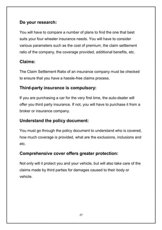 27
Do your research:
You will have to compare a number of plans to find the one that best
suits your four wheeler insurance needs. You will have to consider
various parameters such as the cost of premium, the claim settlement
ratio of the company, the coverage provided, additional benefits, etc.
Claims:
The Claim Settlement Ratio of an insurance company must be checked
to ensure that you have a hassle-free claims process.
Third-party insurance is compulsory:
If you are purchasing a car for the very first time, the auto-dealer will
offer you third party insurance. If not, you will have to purchase it from a
broker or insurance company.
Understand the policy document:
You must go through the policy document to understand who is covered,
how much coverage is provided, what are the exclusions, inclusions and
etc.
Comprehensive cover offers greater protection:
Not only will it protect you and your vehicle, but will also take care of the
claims made by third parties for damages caused to their body or
vehicle.
 