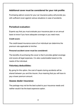 28
Additional cover must be considered for your risk profile:
Purchasing add-on covers for your car insurance policy will provide you
with sufficient cover against various situations in case of accidents.
Periodical evaluation:
Experts say that you must evaluate your insurance plan on an annual
basis to know if you have adequate coverage or you need more.
Credit score:
The credit-based insurance score of an individual can determine the
premium rate applicable to him/her.
Personal accident cover must be considered:
The benefits of purchasing this cover is that it provides global coverage
and covers all legal expenses. It is also customizable based on the
needs of the individual.
Voluntary deductibles:
By going for this option, the cost of repairs during accidents will be
shared between you and the insurer, thus meaning that you will have to
pay a lower premium amount.
Assess dealer insurance:
The package may not be the best suited to your insurance needs and
neither would it be the least expensive option.
 