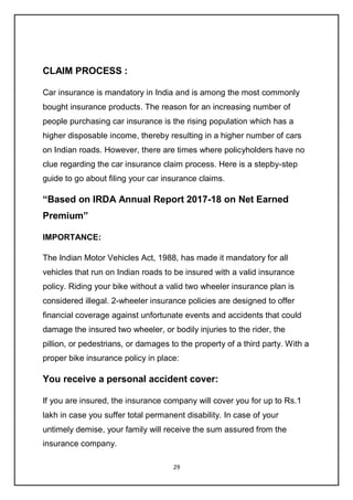 29
CLAIM PROCESS :
Car insurance is mandatory in India and is among the most commonly
bought insurance products. The reason for an increasing number of
people purchasing car insurance is the rising population which has a
higher disposable income, thereby resulting in a higher number of cars
on Indian roads. However, there are times where policyholders have no
clue regarding the car insurance claim process. Here is a stepby-step
guide to go about filing your car insurance claims.
“Based on IRDA Annual Report 2017-18 on Net Earned
Premium”
IMPORTANCE:
The Indian Motor Vehicles Act, 1988, has made it mandatory for all
vehicles that run on Indian roads to be insured with a valid insurance
policy. Riding your bike without a valid two wheeler insurance plan is
considered illegal. 2-wheeler insurance policies are designed to offer
financial coverage against unfortunate events and accidents that could
damage the insured two wheeler, or bodily injuries to the rider, the
pillion, or pedestrians, or damages to the property of a third party. With a
proper bike insurance policy in place:
You receive a personal accident cover:
If you are insured, the insurance company will cover you for up to Rs.1
lakh in case you suffer total permanent disability. In case of your
untimely demise, your family will receive the sum assured from the
insurance company.
 