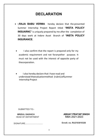 3
DECLARATION
 I,RAJA BABU VERMA hereby declare that the presented
Summer Internship Project Report titled “INSTA POLICY
INSUARNC” is uniquely prepared by me after the completion of
30 days work at Indore Asset Branch of “INSTA POLICY
INSURANCE.
 I also confirm that the report is prepared only for my
academic requirement and not foranyother purpose. It
must not be used with the interest of opposite party of
thecorporation.
 I also hereby declare that I have read and
understood theevaluationmethod (rubric)ofSummer
Internship Project
A
ABHAY PRATAP SINGH
MBA 2021-2023
SIGNATURE................................
SUBMITTED TO:-
Enroll. no. RU2103010326
MRIDUL DADHICH
HEAD OF DEPARTMENT
 