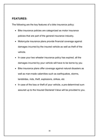 30
FEATURES:
The following are the key features of a bike insurance policy:
 Bike insurance policies are categorized as motor insurance
policies that are part of the general insurance industry.
 Motorcycle insurance plans provide financial coverage against
damages incurred by the insured vehicle as well as theft of the
vehicle.
 In case your two wheeler insurance policy has expired, all the
damages incurred by your vehicle will have to be borne by you
 Bike insurance plans offer coverage against natural disasters as
well as man-made calamities such as earthquakes, storms,
landslides, riots, theft, explosions, strikes, etc
 In case of the loss or theft of your vehicle, a pre-determined sum
assured up to the Insured Declared Value will be provided to you.
 