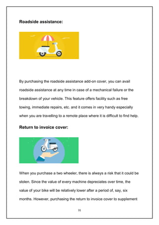 31
Roadside assistance:
By purchasing the roadside assistance add-on cover, you can avail
roadside assistance at any time in case of a mechanical failure or the
breakdown of your vehicle. This feature offers facility such as free
towing, immediate repairs, etc. and it comes in very handy especially
when you are travelling to a remote place where it is difficult to find help.
Return to invoice cover:
When you purchase a two wheeler, there is always a risk that it could be
stolen. Since the value of every machine depreciates over time, the
value of your bike will be relatively lower after a period of, say, six
months. However, purchasing the return to invoice cover to supplement
 